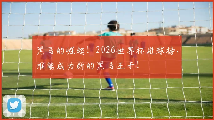 黑马的崛起！2026世界杯进球榜，谁能成为新的黑马王子！