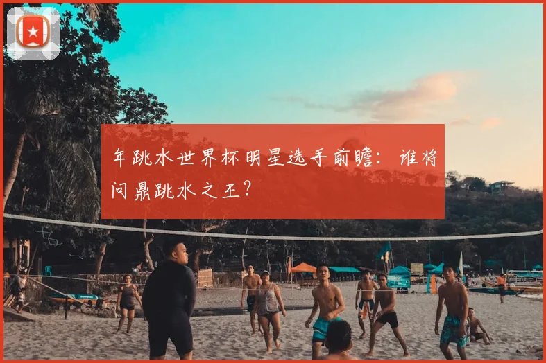 年跳水世界杯明星选手前瞻：谁将问鼎跳水之王？