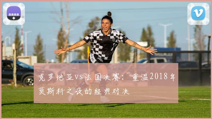克罗地亚vs法国决赛：重温2018年莫斯科之夜的经典对决