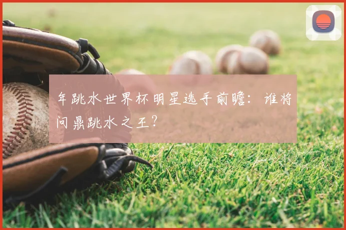 年跳水世界杯明星选手前瞻：谁将问鼎跳水之王？
