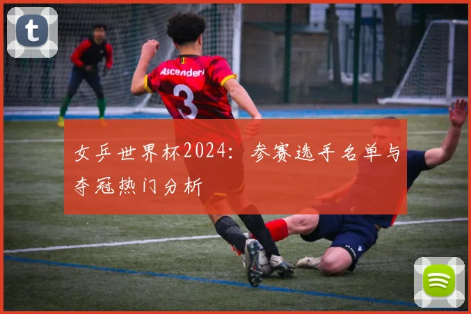女乒世界杯2024:参赛选手名单与夺冠热门分析
