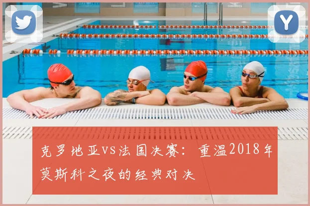 克罗地亚vs法国决赛:重温2018年莫斯科之夜的经典对决
