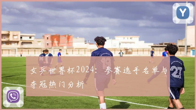女乒世界杯2024：参赛选手名单与夺冠热门分析